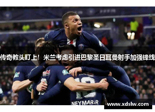 传奇教头盯上！米兰考虑引进巴黎圣日耳曼射手加强锋线