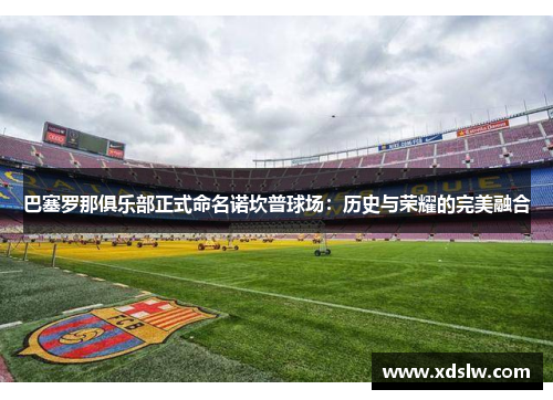 巴塞罗那俱乐部正式命名诺坎普球场：历史与荣耀的完美融合