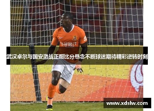 武汉卓尔与国安激战正酣比分悬念不断球迷期待精彩逆转时刻