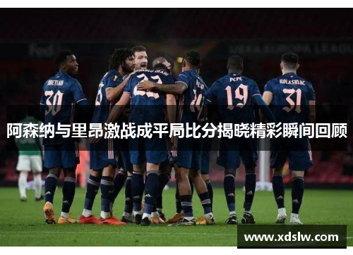 阿森纳与里昂激战成平局比分揭晓精彩瞬间回顾