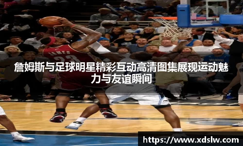 詹姆斯与足球明星精彩互动高清图集展现运动魅力与友谊瞬间